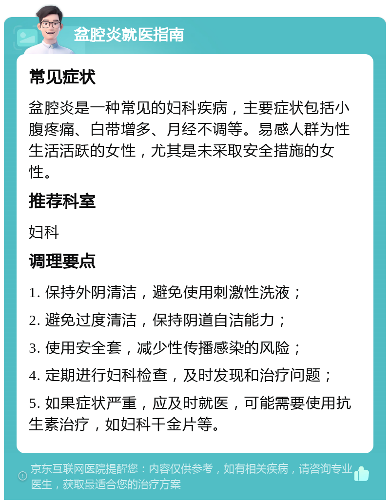 盆腔炎就医指南 常见症状 盆腔炎是一种常见的妇科疾病，主要症状包括小腹疼痛、白带增多、月经不调等。易感人群为性生活活跃的女性，尤其是未采取安全措施的女性。 推荐科室 妇科 调理要点 1. 保持外阴清洁，避免使用刺激性洗液； 2. 避免过度清洁，保持阴道自洁能力； 3. 使用安全套，减少性传播感染的风险； 4. 定期进行妇科检查，及时发现和治疗问题； 5. 如果症状严重，应及时就医，可能需要使用抗生素治疗，如妇科千金片等。