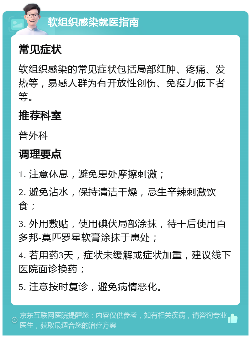 软组织感染就医指南 常见症状 软组织感染的常见症状包括局部红肿、疼痛、发热等，易感人群为有开放性创伤、免疫力低下者等。 推荐科室 普外科 调理要点 1. 注意休息，避免患处摩擦刺激； 2. 避免沾水，保持清洁干燥，忌生辛辣刺激饮食； 3. 外用敷贴，使用碘伏局部涂抹，待干后使用百多邦-莫匹罗星软膏涂抹于患处； 4. 若用药3天，症状未缓解或症状加重，建议线下医院面诊换药； 5. 注意按时复诊，避免病情恶化。