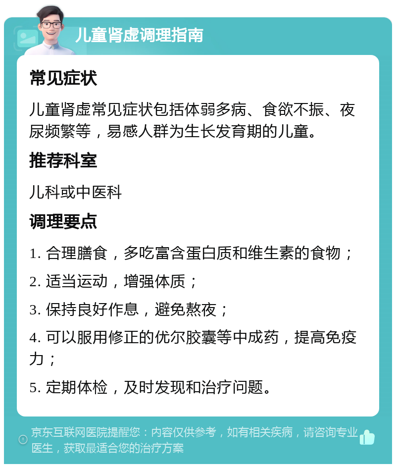 儿童肾虚调理指南 常见症状 儿童肾虚常见症状包括体弱多病、食欲不振、夜尿频繁等，易感人群为生长发育期的儿童。 推荐科室 儿科或中医科 调理要点 1. 合理膳食，多吃富含蛋白质和维生素的食物； 2. 适当运动，增强体质； 3. 保持良好作息，避免熬夜； 4. 可以服用修正的优尔胶囊等中成药，提高免疫力； 5. 定期体检，及时发现和治疗问题。