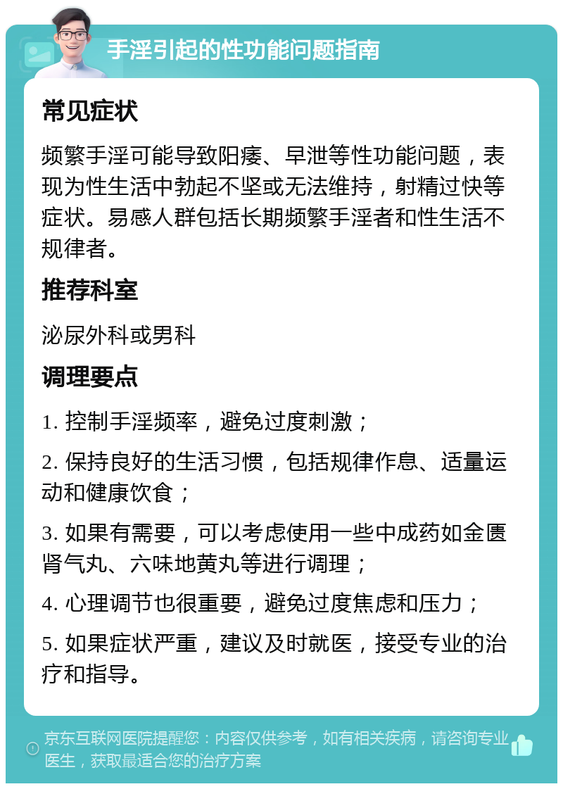 手淫引起的性功能问题指南 常见症状 频繁手淫可能导致阳痿、早泄等性功能问题，表现为性生活中勃起不坚或无法维持，射精过快等症状。易感人群包括长期频繁手淫者和性生活不规律者。 推荐科室 泌尿外科或男科 调理要点 1. 控制手淫频率，避免过度刺激； 2. 保持良好的生活习惯，包括规律作息、适量运动和健康饮食； 3. 如果有需要，可以考虑使用一些中成药如金匮肾气丸、六味地黄丸等进行调理； 4. 心理调节也很重要，避免过度焦虑和压力； 5. 如果症状严重，建议及时就医，接受专业的治疗和指导。