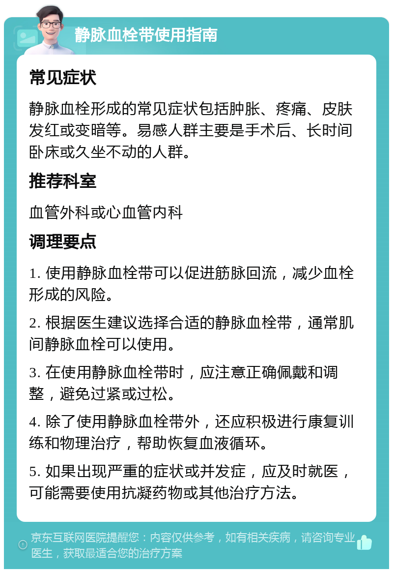 静脉血栓带使用指南 常见症状 静脉血栓形成的常见症状包括肿胀、疼痛、皮肤发红或变暗等。易感人群主要是手术后、长时间卧床或久坐不动的人群。 推荐科室 血管外科或心血管内科 调理要点 1. 使用静脉血栓带可以促进筋脉回流，减少血栓形成的风险。 2. 根据医生建议选择合适的静脉血栓带，通常肌间静脉血栓可以使用。 3. 在使用静脉血栓带时，应注意正确佩戴和调整，避免过紧或过松。 4. 除了使用静脉血栓带外，还应积极进行康复训练和物理治疗，帮助恢复血液循环。 5. 如果出现严重的症状或并发症，应及时就医，可能需要使用抗凝药物或其他治疗方法。