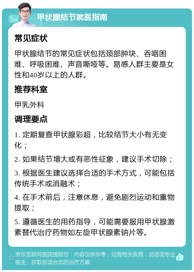 甲状腺结节就医指南 常见症状 甲状腺结节的常见症状包括颈部肿块、吞咽困难、呼吸困难、声音嘶哑等。易感人群主要是女性和40岁以上的人群。 推荐科室 甲乳外科 调理要点 1. 定期复查甲状腺彩超，比较结节大小有无变化； 2. 如果结节增大或有恶性征象，建议手术切除； 3. 根据医生建议选择合适的手术方式，可能包括传统手术或消融术； 4. 在手术前后，注意休息，避免剧烈运动和重物提取； 5. 遵循医生的用药指导，可能需要服用甲状腺激素替代治疗药物如左旋甲状腺素钠片等。