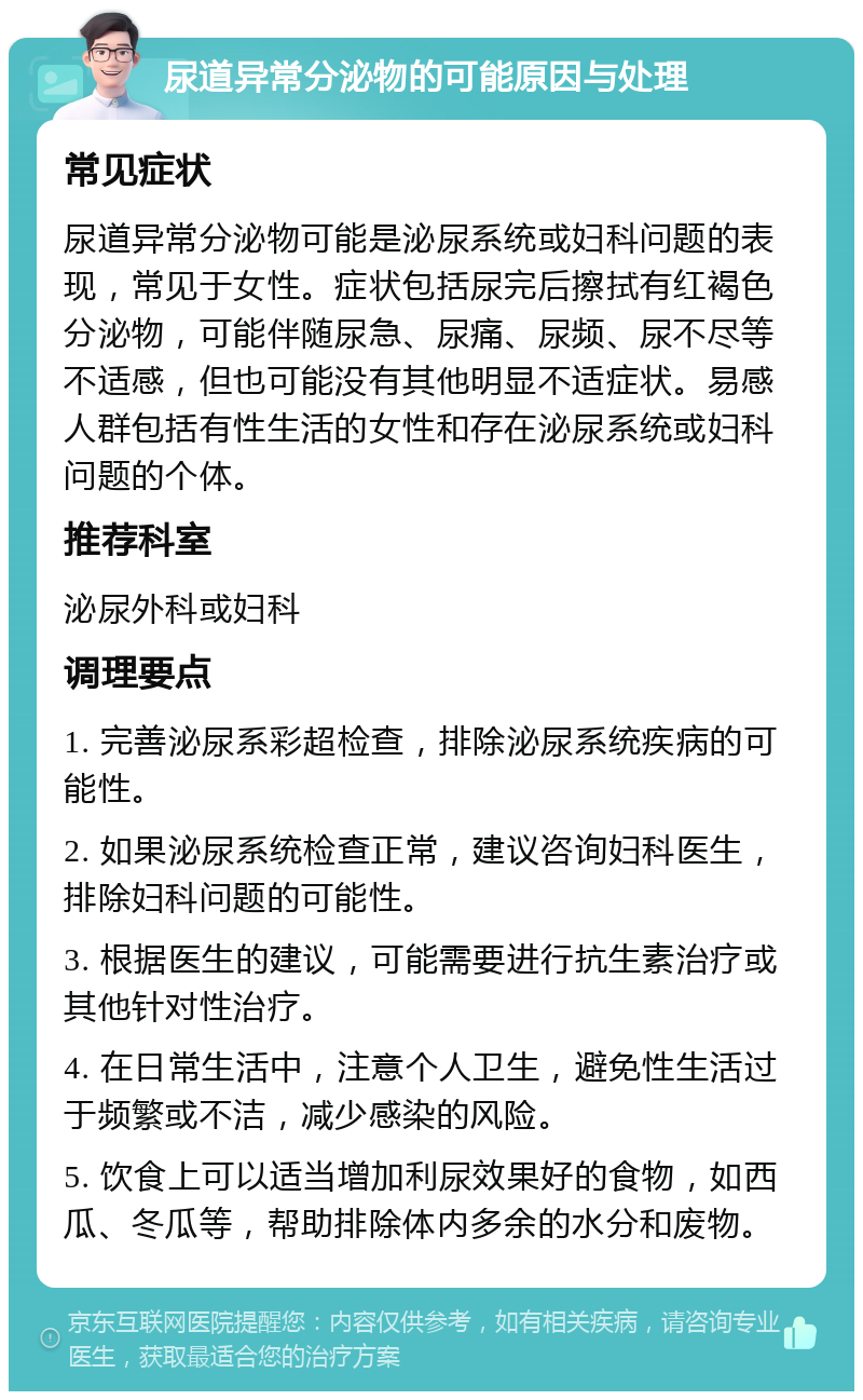 尿道异常分泌物的可能原因与处理 常见症状 尿道异常分泌物可能是泌尿系统或妇科问题的表现，常见于女性。症状包括尿完后擦拭有红褐色分泌物，可能伴随尿急、尿痛、尿频、尿不尽等不适感，但也可能没有其他明显不适症状。易感人群包括有性生活的女性和存在泌尿系统或妇科问题的个体。 推荐科室 泌尿外科或妇科 调理要点 1. 完善泌尿系彩超检查，排除泌尿系统疾病的可能性。 2. 如果泌尿系统检查正常，建议咨询妇科医生，排除妇科问题的可能性。 3. 根据医生的建议，可能需要进行抗生素治疗或其他针对性治疗。 4. 在日常生活中，注意个人卫生，避免性生活过于频繁或不洁，减少感染的风险。 5. 饮食上可以适当增加利尿效果好的食物，如西瓜、冬瓜等，帮助排除体内多余的水分和废物。