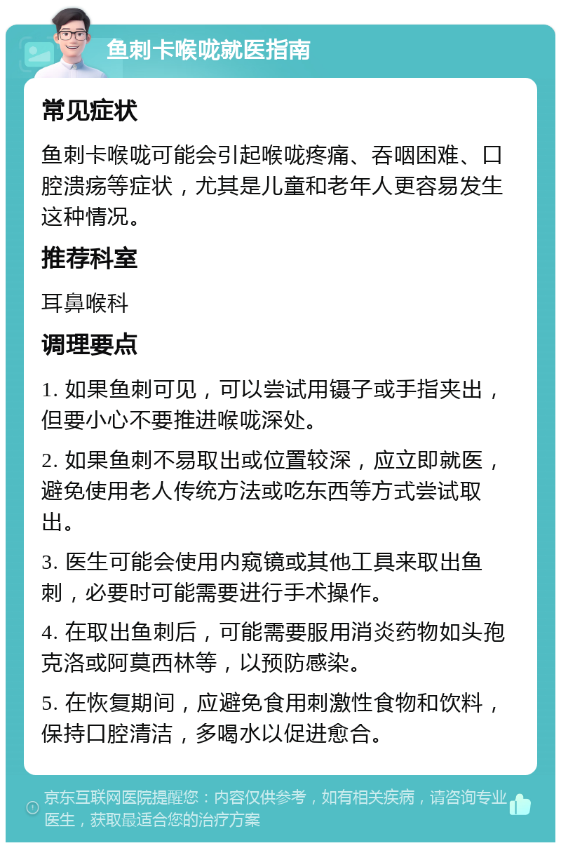 鱼刺卡喉咙就医指南 常见症状 鱼刺卡喉咙可能会引起喉咙疼痛、吞咽困难、口腔溃疡等症状，尤其是儿童和老年人更容易发生这种情况。 推荐科室 耳鼻喉科 调理要点 1. 如果鱼刺可见，可以尝试用镊子或手指夹出，但要小心不要推进喉咙深处。 2. 如果鱼刺不易取出或位置较深，应立即就医，避免使用老人传统方法或吃东西等方式尝试取出。 3. 医生可能会使用内窥镜或其他工具来取出鱼刺，必要时可能需要进行手术操作。 4. 在取出鱼刺后，可能需要服用消炎药物如头孢克洛或阿莫西林等，以预防感染。 5. 在恢复期间，应避免食用刺激性食物和饮料，保持口腔清洁，多喝水以促进愈合。