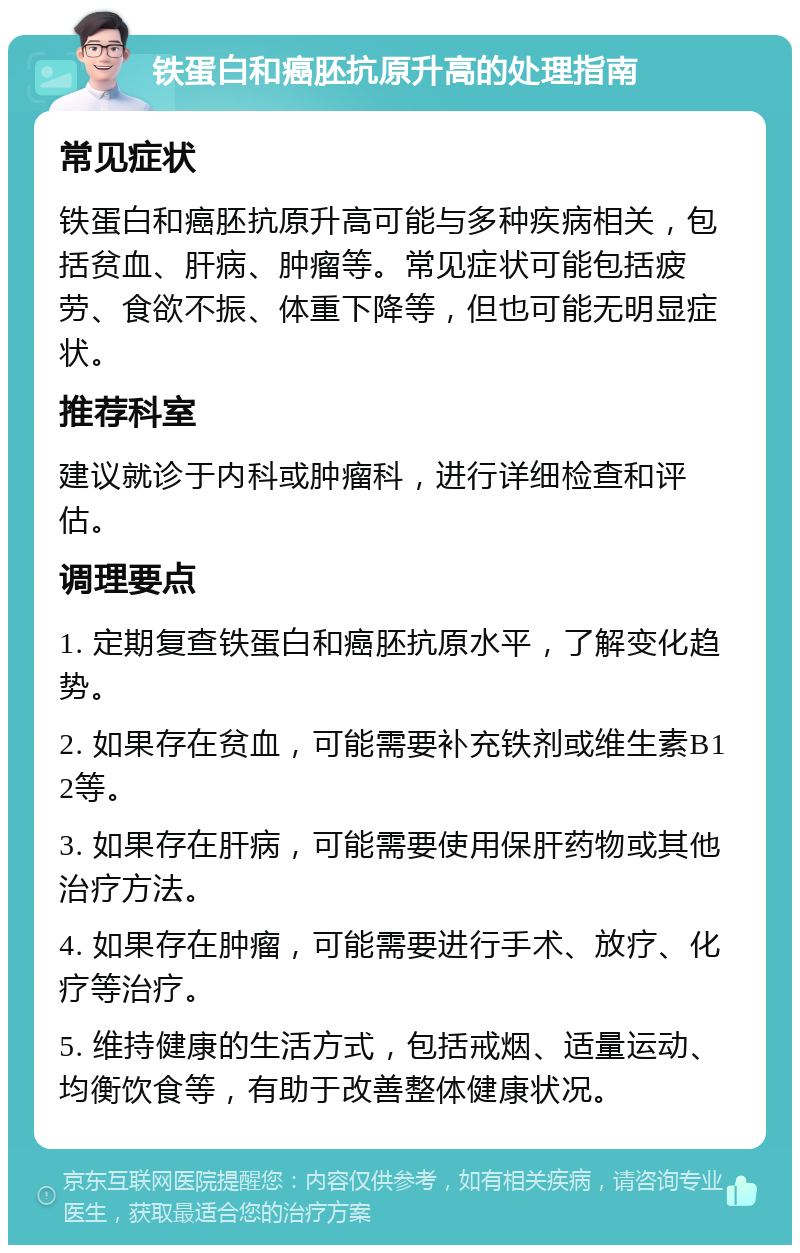 铁蛋白和癌胚抗原升高的处理指南 常见症状 铁蛋白和癌胚抗原升高可能与多种疾病相关，包括贫血、肝病、肿瘤等。常见症状可能包括疲劳、食欲不振、体重下降等，但也可能无明显症状。 推荐科室 建议就诊于内科或肿瘤科，进行详细检查和评估。 调理要点 1. 定期复查铁蛋白和癌胚抗原水平，了解变化趋势。 2. 如果存在贫血，可能需要补充铁剂或维生素B12等。 3. 如果存在肝病，可能需要使用保肝药物或其他治疗方法。 4. 如果存在肿瘤，可能需要进行手术、放疗、化疗等治疗。 5. 维持健康的生活方式，包括戒烟、适量运动、均衡饮食等，有助于改善整体健康状况。