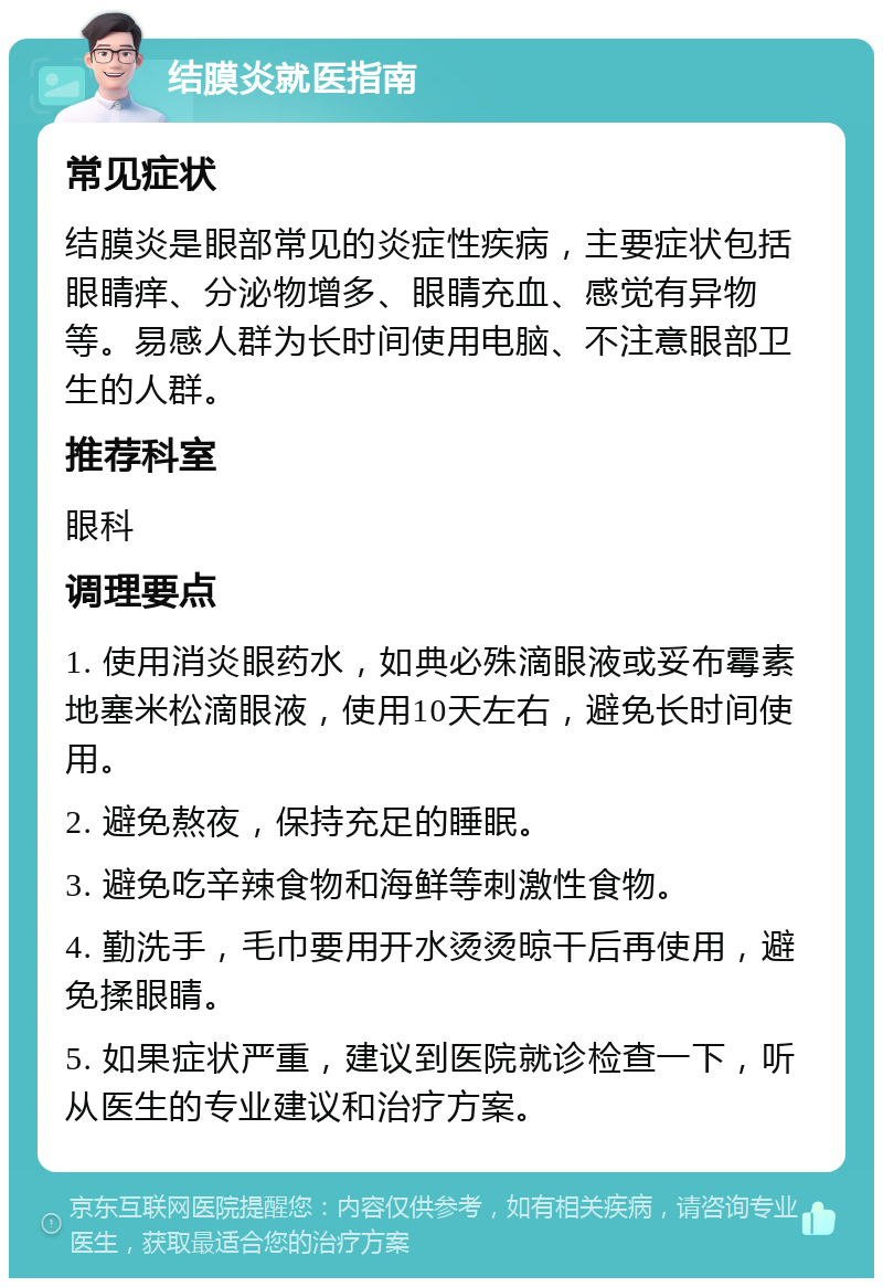 结膜炎就医指南 常见症状 结膜炎是眼部常见的炎症性疾病，主要症状包括眼睛痒、分泌物增多、眼睛充血、感觉有异物等。易感人群为长时间使用电脑、不注意眼部卫生的人群。 推荐科室 眼科 调理要点 1. 使用消炎眼药水，如典必殊滴眼液或妥布霉素地塞米松滴眼液，使用10天左右，避免长时间使用。 2. 避免熬夜，保持充足的睡眠。 3. 避免吃辛辣食物和海鲜等刺激性食物。 4. 勤洗手，毛巾要用开水烫烫晾干后再使用，避免揉眼睛。 5. 如果症状严重，建议到医院就诊检查一下，听从医生的专业建议和治疗方案。