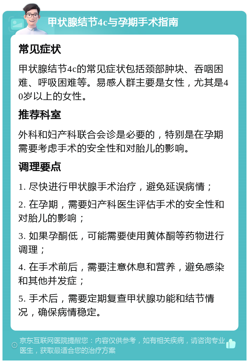 甲状腺结节4c与孕期手术指南 常见症状 甲状腺结节4c的常见症状包括颈部肿块、吞咽困难、呼吸困难等。易感人群主要是女性，尤其是40岁以上的女性。 推荐科室 外科和妇产科联合会诊是必要的，特别是在孕期需要考虑手术的安全性和对胎儿的影响。 调理要点 1. 尽快进行甲状腺手术治疗，避免延误病情； 2. 在孕期，需要妇产科医生评估手术的安全性和对胎儿的影响； 3. 如果孕酮低，可能需要使用黄体酮等药物进行调理； 4. 在手术前后，需要注意休息和营养，避免感染和其他并发症； 5. 手术后，需要定期复查甲状腺功能和结节情况，确保病情稳定。