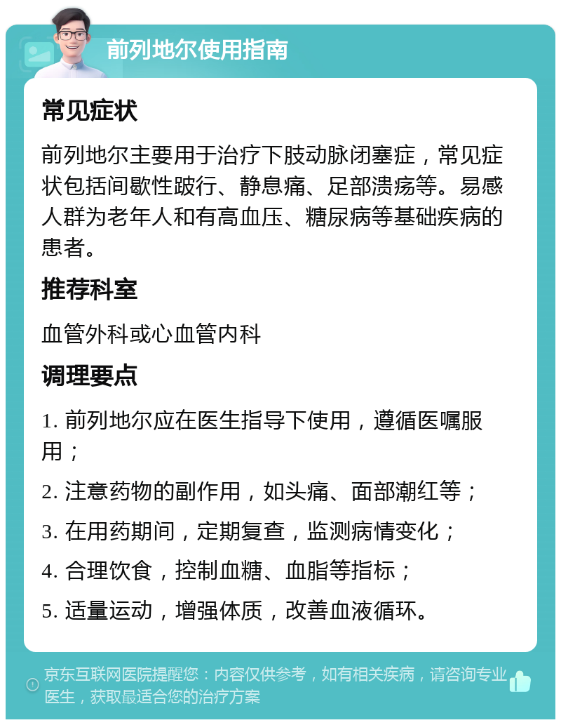 前列地尔使用指南 常见症状 前列地尔主要用于治疗下肢动脉闭塞症，常见症状包括间歇性跛行、静息痛、足部溃疡等。易感人群为老年人和有高血压、糖尿病等基础疾病的患者。 推荐科室 血管外科或心血管内科 调理要点 1. 前列地尔应在医生指导下使用，遵循医嘱服用； 2. 注意药物的副作用，如头痛、面部潮红等； 3. 在用药期间，定期复查，监测病情变化； 4. 合理饮食，控制血糖、血脂等指标； 5. 适量运动，增强体质，改善血液循环。