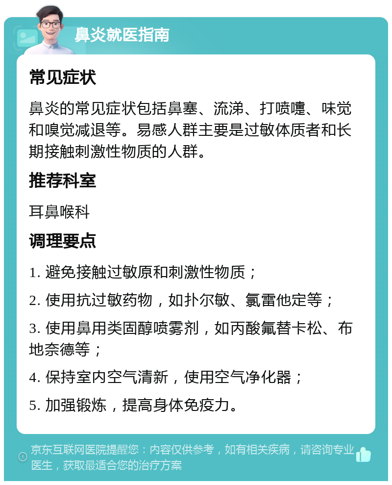 鼻炎就医指南 常见症状 鼻炎的常见症状包括鼻塞、流涕、打喷嚏、味觉和嗅觉减退等。易感人群主要是过敏体质者和长期接触刺激性物质的人群。 推荐科室 耳鼻喉科 调理要点 1. 避免接触过敏原和刺激性物质； 2. 使用抗过敏药物，如扑尔敏、氯雷他定等； 3. 使用鼻用类固醇喷雾剂，如丙酸氟替卡松、布地奈德等； 4. 保持室内空气清新，使用空气净化器； 5. 加强锻炼，提高身体免疫力。