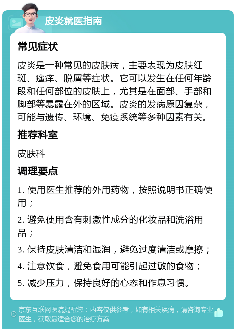 皮炎就医指南 常见症状 皮炎是一种常见的皮肤病，主要表现为皮肤红斑、瘙痒、脱屑等症状。它可以发生在任何年龄段和任何部位的皮肤上，尤其是在面部、手部和脚部等暴露在外的区域。皮炎的发病原因复杂，可能与遗传、环境、免疫系统等多种因素有关。 推荐科室 皮肤科 调理要点 1. 使用医生推荐的外用药物，按照说明书正确使用； 2. 避免使用含有刺激性成分的化妆品和洗浴用品； 3. 保持皮肤清洁和湿润，避免过度清洁或摩擦； 4. 注意饮食，避免食用可能引起过敏的食物； 5. 减少压力，保持良好的心态和作息习惯。