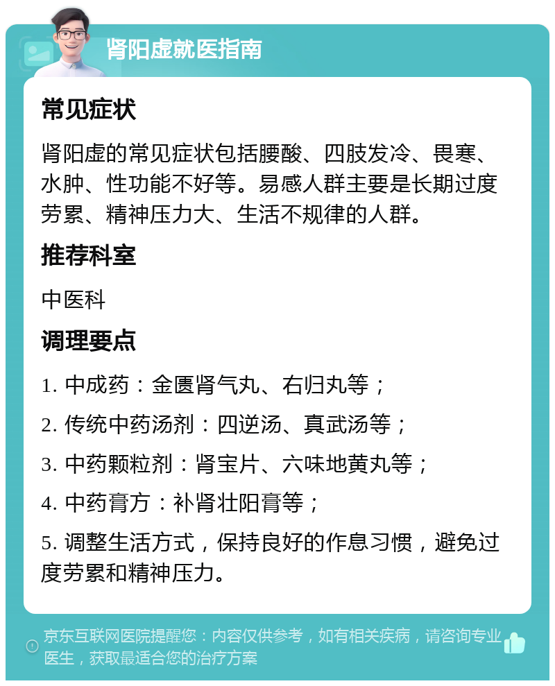 肾阳虚就医指南 常见症状 肾阳虚的常见症状包括腰酸、四肢发冷、畏寒、水肿、性功能不好等。易感人群主要是长期过度劳累、精神压力大、生活不规律的人群。 推荐科室 中医科 调理要点 1. 中成药：金匮肾气丸、右归丸等； 2. 传统中药汤剂：四逆汤、真武汤等； 3. 中药颗粒剂：肾宝片、六味地黄丸等； 4. 中药膏方：补肾壮阳膏等； 5. 调整生活方式，保持良好的作息习惯，避免过度劳累和精神压力。