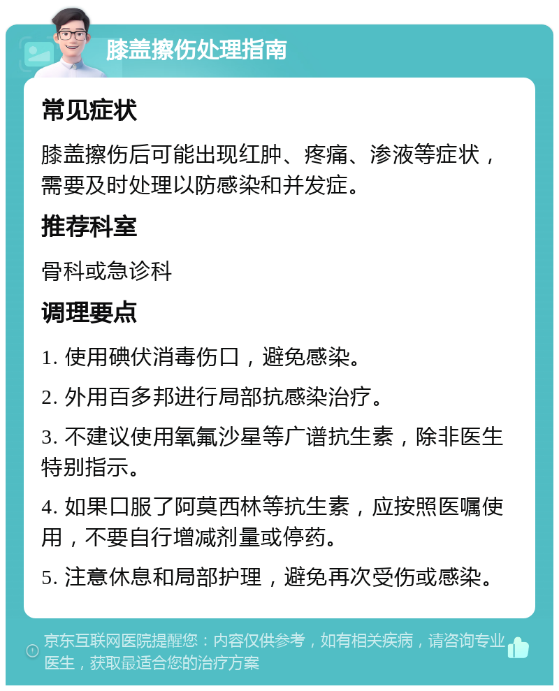 膝盖擦伤处理指南 常见症状 膝盖擦伤后可能出现红肿、疼痛、渗液等症状，需要及时处理以防感染和并发症。 推荐科室 骨科或急诊科 调理要点 1. 使用碘伏消毒伤口，避免感染。 2. 外用百多邦进行局部抗感染治疗。 3. 不建议使用氧氟沙星等广谱抗生素，除非医生特别指示。 4. 如果口服了阿莫西林等抗生素，应按照医嘱使用，不要自行增减剂量或停药。 5. 注意休息和局部护理，避免再次受伤或感染。