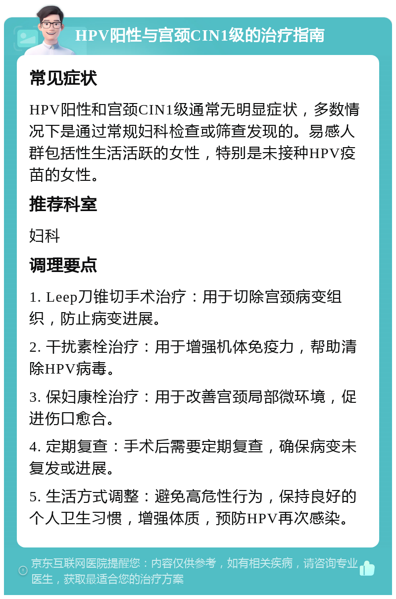 HPV阳性与宫颈CIN1级的治疗指南 常见症状 HPV阳性和宫颈CIN1级通常无明显症状，多数情况下是通过常规妇科检查或筛查发现的。易感人群包括性生活活跃的女性，特别是未接种HPV疫苗的女性。 推荐科室 妇科 调理要点 1. Leep刀锥切手术治疗：用于切除宫颈病变组织，防止病变进展。 2. 干扰素栓治疗：用于增强机体免疫力，帮助清除HPV病毒。 3. 保妇康栓治疗：用于改善宫颈局部微环境，促进伤口愈合。 4. 定期复查：手术后需要定期复查，确保病变未复发或进展。 5. 生活方式调整：避免高危性行为，保持良好的个人卫生习惯，增强体质，预防HPV再次感染。