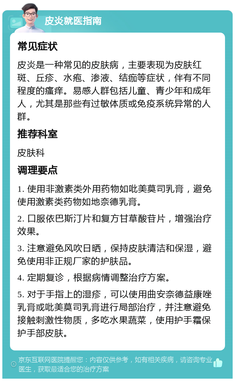 皮炎就医指南 常见症状 皮炎是一种常见的皮肤病，主要表现为皮肤红斑、丘疹、水疱、渗液、结痂等症状，伴有不同程度的瘙痒。易感人群包括儿童、青少年和成年人，尤其是那些有过敏体质或免疫系统异常的人群。 推荐科室 皮肤科 调理要点 1. 使用非激素类外用药物如吡美莫司乳膏，避免使用激素类药物如地奈德乳膏。 2. 口服依巴斯汀片和复方甘草酸苷片，增强治疗效果。 3. 注意避免风吹日晒，保持皮肤清洁和保湿，避免使用非正规厂家的护肤品。 4. 定期复诊，根据病情调整治疗方案。 5. 对于手指上的湿疹，可以使用曲安奈德益康唑乳膏或吡美莫司乳膏进行局部治疗，并注意避免接触刺激性物质，多吃水果蔬菜，使用护手霜保护手部皮肤。