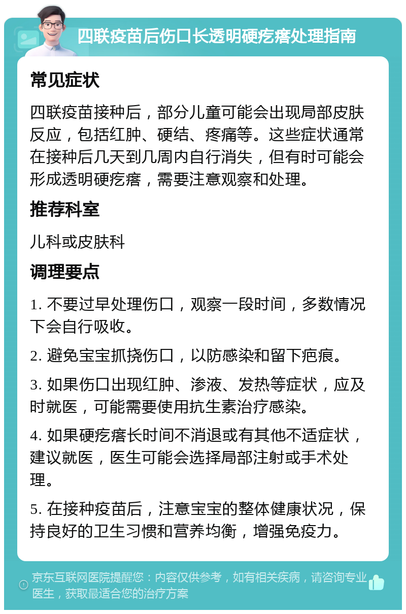 四联疫苗后伤口长透明硬疙瘩处理指南 常见症状 四联疫苗接种后，部分儿童可能会出现局部皮肤反应，包括红肿、硬结、疼痛等。这些症状通常在接种后几天到几周内自行消失，但有时可能会形成透明硬疙瘩，需要注意观察和处理。 推荐科室 儿科或皮肤科 调理要点 1. 不要过早处理伤口，观察一段时间，多数情况下会自行吸收。 2. 避免宝宝抓挠伤口，以防感染和留下疤痕。 3. 如果伤口出现红肿、渗液、发热等症状，应及时就医，可能需要使用抗生素治疗感染。 4. 如果硬疙瘩长时间不消退或有其他不适症状，建议就医，医生可能会选择局部注射或手术处理。 5. 在接种疫苗后，注意宝宝的整体健康状况，保持良好的卫生习惯和营养均衡，增强免疫力。