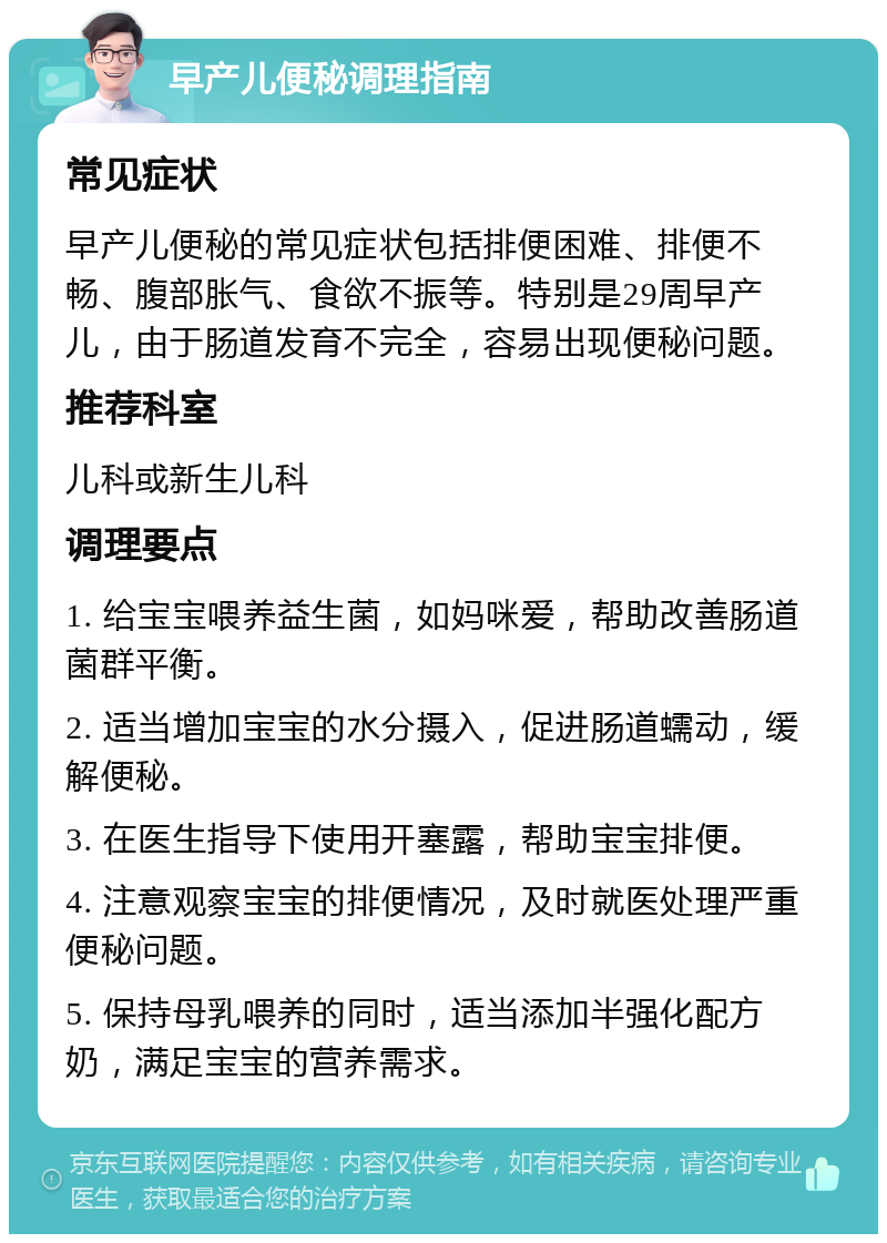 早产儿便秘调理指南 常见症状 早产儿便秘的常见症状包括排便困难、排便不畅、腹部胀气、食欲不振等。特别是29周早产儿，由于肠道发育不完全，容易出现便秘问题。 推荐科室 儿科或新生儿科 调理要点 1. 给宝宝喂养益生菌，如妈咪爱，帮助改善肠道菌群平衡。 2. 适当增加宝宝的水分摄入，促进肠道蠕动，缓解便秘。 3. 在医生指导下使用开塞露，帮助宝宝排便。 4. 注意观察宝宝的排便情况，及时就医处理严重便秘问题。 5. 保持母乳喂养的同时，适当添加半强化配方奶，满足宝宝的营养需求。