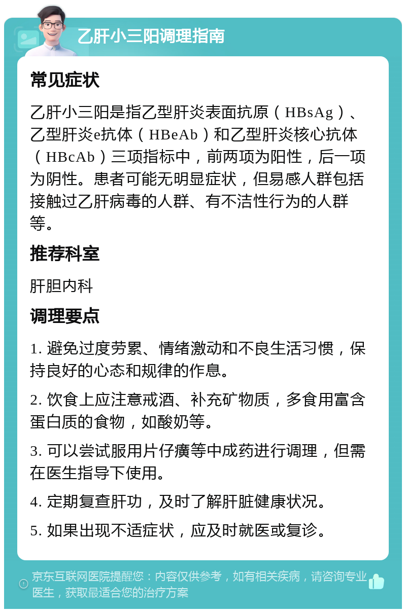 乙肝小三阳调理指南 常见症状 乙肝小三阳是指乙型肝炎表面抗原（HBsAg）、乙型肝炎e抗体（HBeAb）和乙型肝炎核心抗体（HBcAb）三项指标中，前两项为阳性，后一项为阴性。患者可能无明显症状，但易感人群包括接触过乙肝病毒的人群、有不洁性行为的人群等。 推荐科室 肝胆内科 调理要点 1. 避免过度劳累、情绪激动和不良生活习惯，保持良好的心态和规律的作息。 2. 饮食上应注意戒酒、补充矿物质，多食用富含蛋白质的食物，如酸奶等。 3. 可以尝试服用片仔癀等中成药进行调理，但需在医生指导下使用。 4. 定期复查肝功，及时了解肝脏健康状况。 5. 如果出现不适症状，应及时就医或复诊。