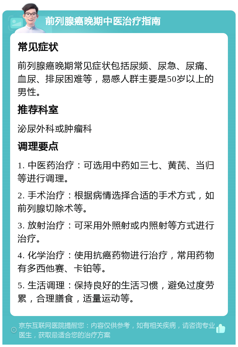 前列腺癌晚期中医治疗指南 常见症状 前列腺癌晚期常见症状包括尿频、尿急、尿痛、血尿、排尿困难等，易感人群主要是50岁以上的男性。 推荐科室 泌尿外科或肿瘤科 调理要点 1. 中医药治疗：可选用中药如三七、黄芪、当归等进行调理。 2. 手术治疗：根据病情选择合适的手术方式，如前列腺切除术等。 3. 放射治疗：可采用外照射或内照射等方式进行治疗。 4. 化学治疗：使用抗癌药物进行治疗，常用药物有多西他赛、卡铂等。 5. 生活调理：保持良好的生活习惯，避免过度劳累，合理膳食，适量运动等。