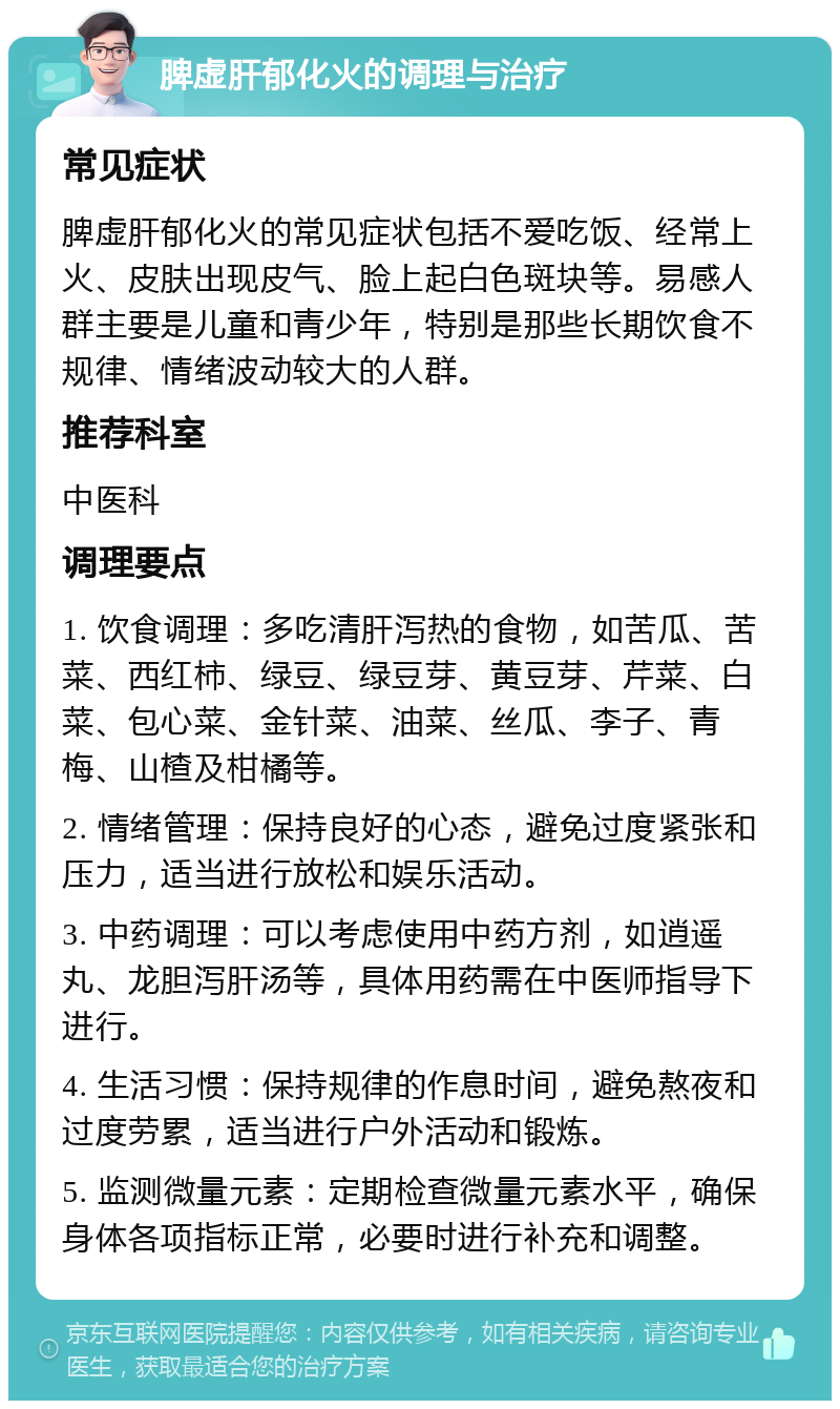 脾虚肝郁化火的调理与治疗 常见症状 脾虚肝郁化火的常见症状包括不爱吃饭、经常上火、皮肤出现皮气、脸上起白色斑块等。易感人群主要是儿童和青少年，特别是那些长期饮食不规律、情绪波动较大的人群。 推荐科室 中医科 调理要点 1. 饮食调理：多吃清肝泻热的食物，如苦瓜、苦菜、西红柿、绿豆、绿豆芽、黄豆芽、芹菜、白菜、包心菜、金针菜、油菜、丝瓜、李子、青梅、山楂及柑橘等。 2. 情绪管理：保持良好的心态，避免过度紧张和压力，适当进行放松和娱乐活动。 3. 中药调理：可以考虑使用中药方剂，如逍遥丸、龙胆泻肝汤等，具体用药需在中医师指导下进行。 4. 生活习惯：保持规律的作息时间，避免熬夜和过度劳累，适当进行户外活动和锻炼。 5. 监测微量元素：定期检查微量元素水平，确保身体各项指标正常，必要时进行补充和调整。