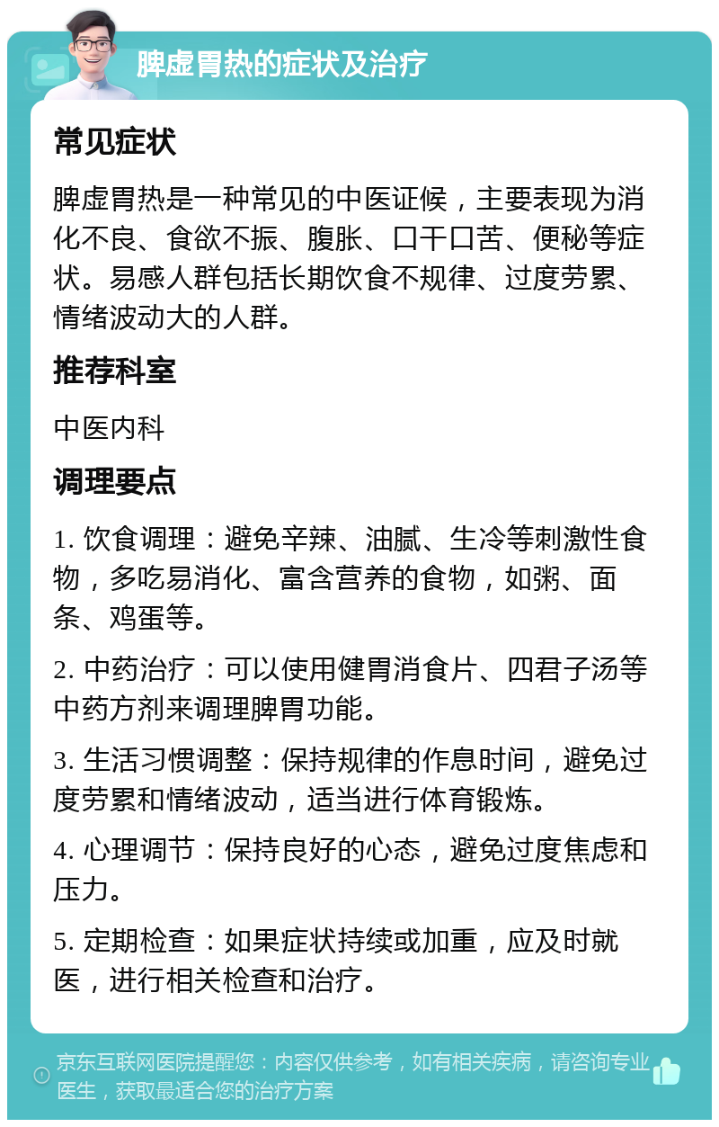 脾虚胃热的症状及治疗 常见症状 脾虚胃热是一种常见的中医证候，主要表现为消化不良、食欲不振、腹胀、口干口苦、便秘等症状。易感人群包括长期饮食不规律、过度劳累、情绪波动大的人群。 推荐科室 中医内科 调理要点 1. 饮食调理：避免辛辣、油腻、生冷等刺激性食物，多吃易消化、富含营养的食物，如粥、面条、鸡蛋等。 2. 中药治疗：可以使用健胃消食片、四君子汤等中药方剂来调理脾胃功能。 3. 生活习惯调整：保持规律的作息时间，避免过度劳累和情绪波动，适当进行体育锻炼。 4. 心理调节：保持良好的心态，避免过度焦虑和压力。 5. 定期检查：如果症状持续或加重，应及时就医，进行相关检查和治疗。