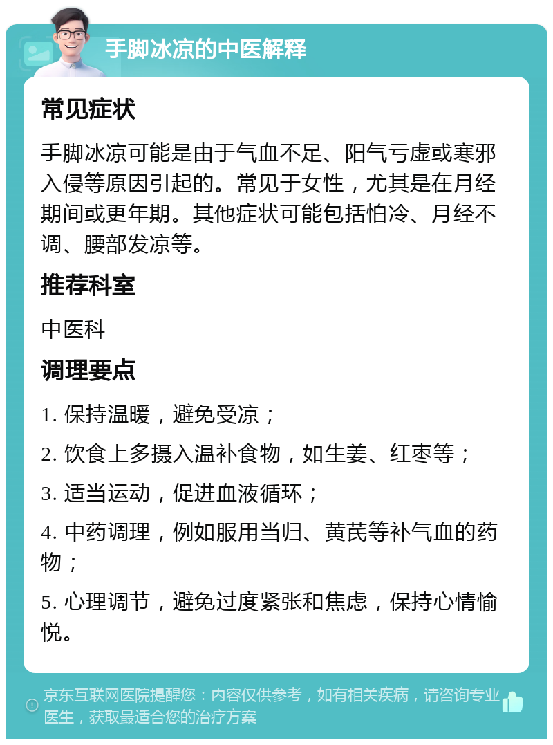 手脚冰凉的中医解释 常见症状 手脚冰凉可能是由于气血不足、阳气亏虚或寒邪入侵等原因引起的。常见于女性，尤其是在月经期间或更年期。其他症状可能包括怕冷、月经不调、腰部发凉等。 推荐科室 中医科 调理要点 1. 保持温暖，避免受凉； 2. 饮食上多摄入温补食物，如生姜、红枣等； 3. 适当运动，促进血液循环； 4. 中药调理，例如服用当归、黄芪等补气血的药物； 5. 心理调节，避免过度紧张和焦虑，保持心情愉悦。