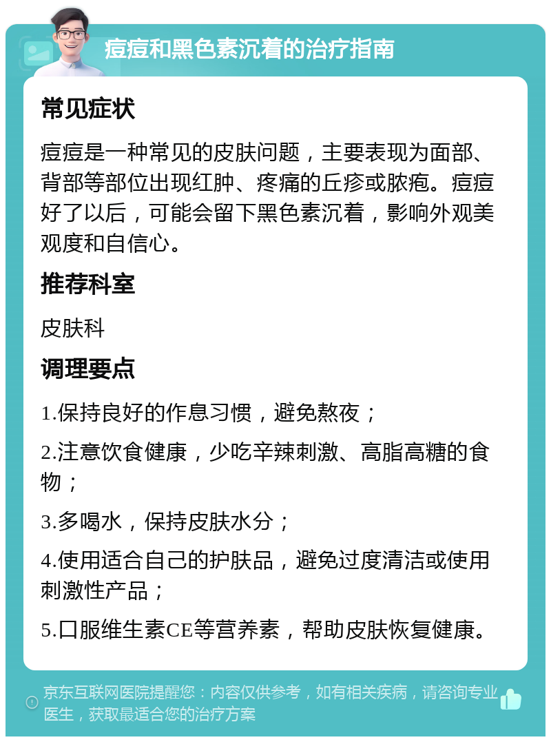 痘痘和黑色素沉着的治疗指南 常见症状 痘痘是一种常见的皮肤问题，主要表现为面部、背部等部位出现红肿、疼痛的丘疹或脓疱。痘痘好了以后，可能会留下黑色素沉着，影响外观美观度和自信心。 推荐科室 皮肤科 调理要点 1.保持良好的作息习惯，避免熬夜； 2.注意饮食健康，少吃辛辣刺激、高脂高糖的食物； 3.多喝水，保持皮肤水分； 4.使用适合自己的护肤品，避免过度清洁或使用刺激性产品； 5.口服维生素CE等营养素，帮助皮肤恢复健康。