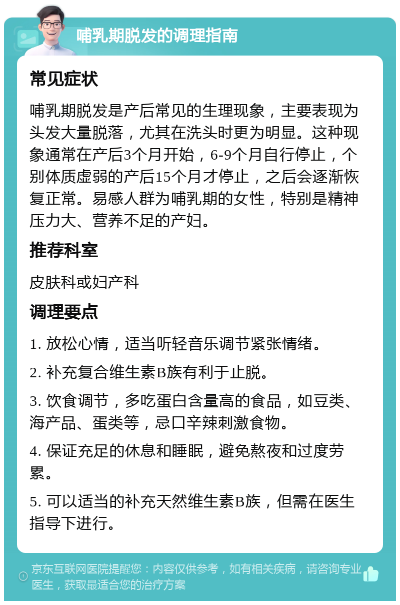 哺乳期脱发的调理指南 常见症状 哺乳期脱发是产后常见的生理现象，主要表现为头发大量脱落，尤其在洗头时更为明显。这种现象通常在产后3个月开始，6-9个月自行停止，个别体质虚弱的产后15个月才停止，之后会逐渐恢复正常。易感人群为哺乳期的女性，特别是精神压力大、营养不足的产妇。 推荐科室 皮肤科或妇产科 调理要点 1. 放松心情，适当听轻音乐调节紧张情绪。 2. 补充复合维生素B族有利于止脱。 3. 饮食调节，多吃蛋白含量高的食品，如豆类、海产品、蛋类等，忌口辛辣刺激食物。 4. 保证充足的休息和睡眠，避免熬夜和过度劳累。 5. 可以适当的补充天然维生素B族，但需在医生指导下进行。