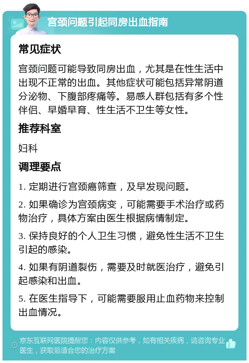 宫颈问题引起同房出血指南 常见症状 宫颈问题可能导致同房出血，尤其是在性生活中出现不正常的出血。其他症状可能包括异常阴道分泌物、下腹部疼痛等。易感人群包括有多个性伴侣、早婚早育、性生活不卫生等女性。 推荐科室 妇科 调理要点 1. 定期进行宫颈癌筛查，及早发现问题。 2. 如果确诊为宫颈病变，可能需要手术治疗或药物治疗，具体方案由医生根据病情制定。 3. 保持良好的个人卫生习惯，避免性生活不卫生引起的感染。 4. 如果有阴道裂伤，需要及时就医治疗，避免引起感染和出血。 5. 在医生指导下，可能需要服用止血药物来控制出血情况。