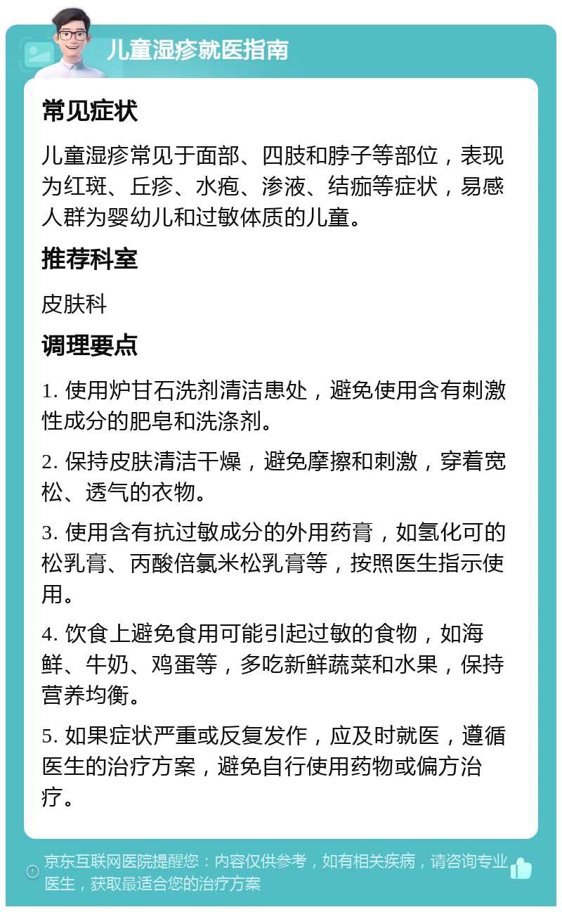 儿童湿疹就医指南 常见症状 儿童湿疹常见于面部、四肢和脖子等部位，表现为红斑、丘疹、水疱、渗液、结痂等症状，易感人群为婴幼儿和过敏体质的儿童。 推荐科室 皮肤科 调理要点 1. 使用炉甘石洗剂清洁患处，避免使用含有刺激性成分的肥皂和洗涤剂。 2. 保持皮肤清洁干燥，避免摩擦和刺激，穿着宽松、透气的衣物。 3. 使用含有抗过敏成分的外用药膏，如氢化可的松乳膏、丙酸倍氯米松乳膏等，按照医生指示使用。 4. 饮食上避免食用可能引起过敏的食物，如海鲜、牛奶、鸡蛋等，多吃新鲜蔬菜和水果，保持营养均衡。 5. 如果症状严重或反复发作，应及时就医，遵循医生的治疗方案，避免自行使用药物或偏方治疗。