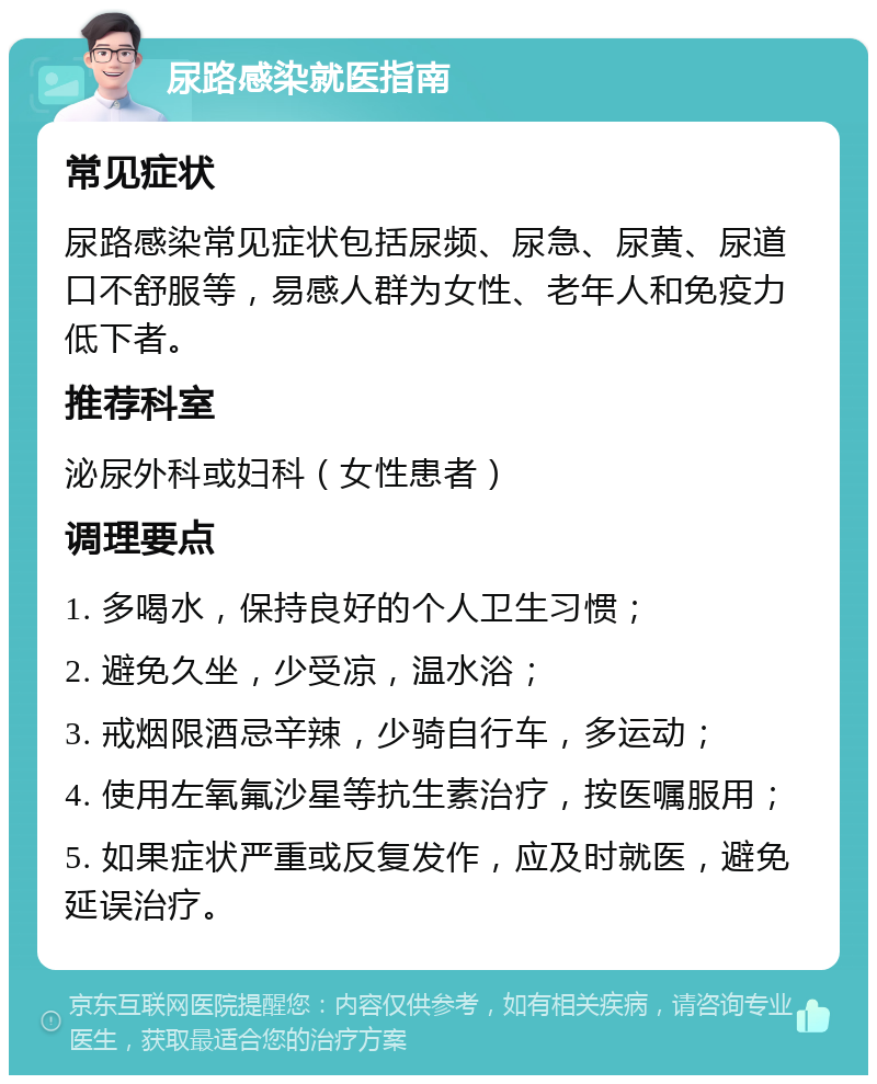 尿路感染就医指南 常见症状 尿路感染常见症状包括尿频、尿急、尿黄、尿道口不舒服等，易感人群为女性、老年人和免疫力低下者。 推荐科室 泌尿外科或妇科（女性患者） 调理要点 1. 多喝水，保持良好的个人卫生习惯； 2. 避免久坐，少受凉，温水浴； 3. 戒烟限酒忌辛辣，少骑自行车，多运动； 4. 使用左氧氟沙星等抗生素治疗，按医嘱服用； 5. 如果症状严重或反复发作，应及时就医，避免延误治疗。