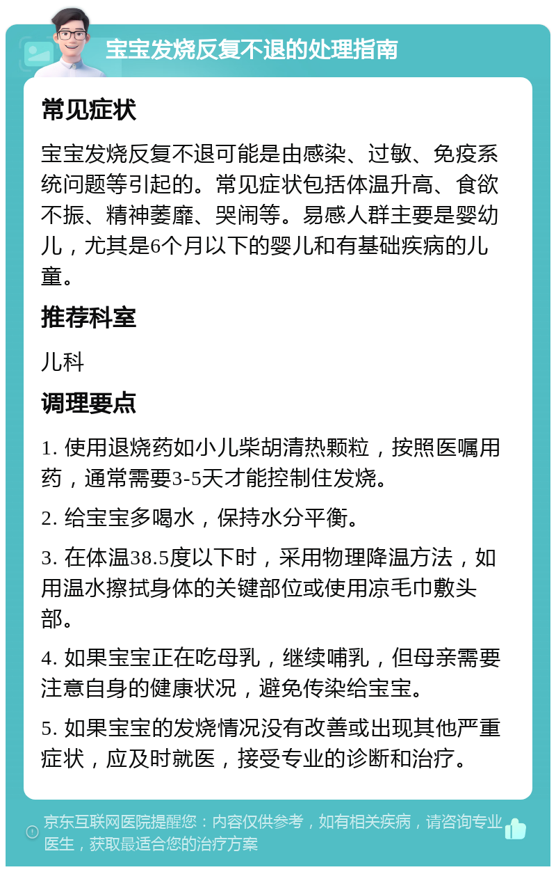 宝宝发烧反复不退的处理指南 常见症状 宝宝发烧反复不退可能是由感染、过敏、免疫系统问题等引起的。常见症状包括体温升高、食欲不振、精神萎靡、哭闹等。易感人群主要是婴幼儿，尤其是6个月以下的婴儿和有基础疾病的儿童。 推荐科室 儿科 调理要点 1. 使用退烧药如小儿柴胡清热颗粒，按照医嘱用药，通常需要3-5天才能控制住发烧。 2. 给宝宝多喝水，保持水分平衡。 3. 在体温38.5度以下时，采用物理降温方法，如用温水擦拭身体的关键部位或使用凉毛巾敷头部。 4. 如果宝宝正在吃母乳，继续哺乳，但母亲需要注意自身的健康状况，避免传染给宝宝。 5. 如果宝宝的发烧情况没有改善或出现其他严重症状，应及时就医，接受专业的诊断和治疗。