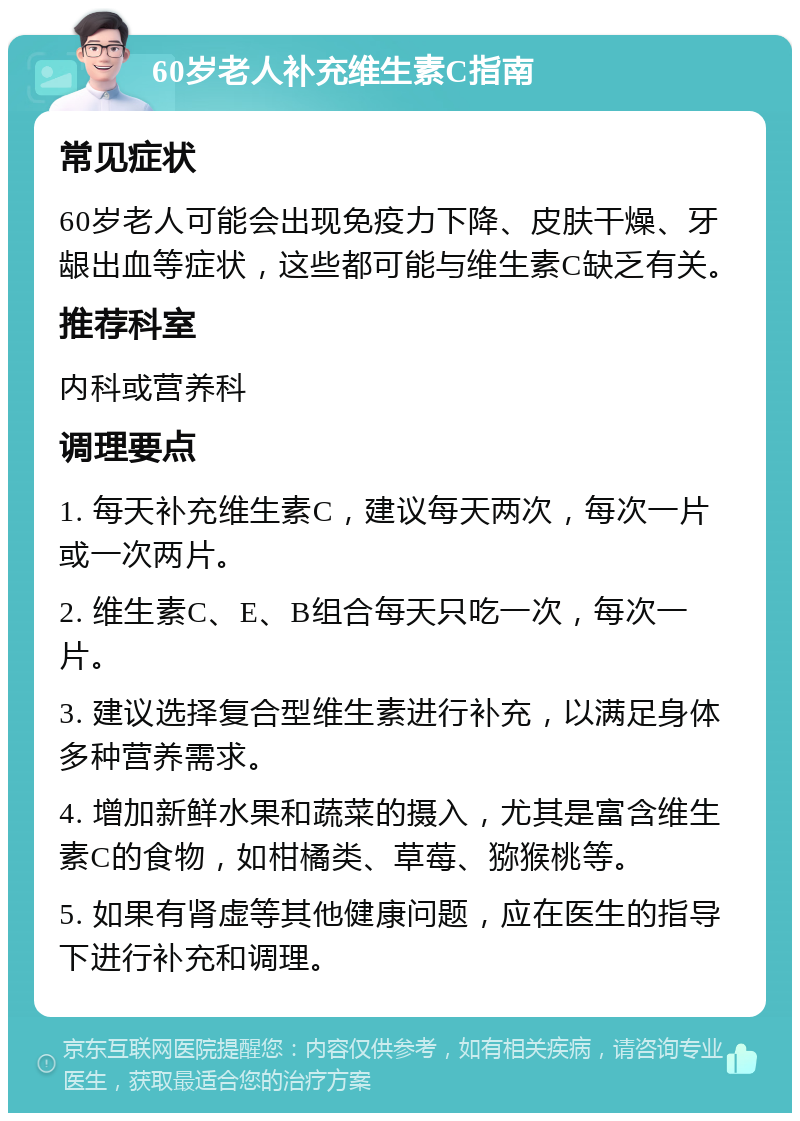 60岁老人补充维生素C指南 常见症状 60岁老人可能会出现免疫力下降、皮肤干燥、牙龈出血等症状，这些都可能与维生素C缺乏有关。 推荐科室 内科或营养科 调理要点 1. 每天补充维生素C，建议每天两次，每次一片或一次两片。 2. 维生素C、E、B组合每天只吃一次，每次一片。 3. 建议选择复合型维生素进行补充，以满足身体多种营养需求。 4. 增加新鲜水果和蔬菜的摄入，尤其是富含维生素C的食物，如柑橘类、草莓、猕猴桃等。 5. 如果有肾虚等其他健康问题，应在医生的指导下进行补充和调理。