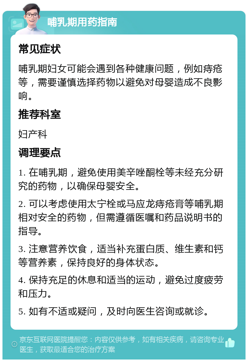 哺乳期用药指南 常见症状 哺乳期妇女可能会遇到各种健康问题，例如痔疮等，需要谨慎选择药物以避免对母婴造成不良影响。 推荐科室 妇产科 调理要点 1. 在哺乳期，避免使用美辛唑酮栓等未经充分研究的药物，以确保母婴安全。 2. 可以考虑使用太宁栓或马应龙痔疮膏等哺乳期相对安全的药物，但需遵循医嘱和药品说明书的指导。 3. 注意营养饮食，适当补充蛋白质、维生素和钙等营养素，保持良好的身体状态。 4. 保持充足的休息和适当的运动，避免过度疲劳和压力。 5. 如有不适或疑问，及时向医生咨询或就诊。