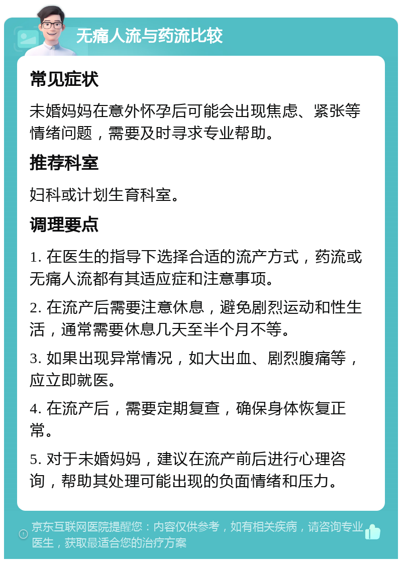 无痛人流与药流比较 常见症状 未婚妈妈在意外怀孕后可能会出现焦虑、紧张等情绪问题，需要及时寻求专业帮助。 推荐科室 妇科或计划生育科室。 调理要点 1. 在医生的指导下选择合适的流产方式，药流或无痛人流都有其适应症和注意事项。 2. 在流产后需要注意休息，避免剧烈运动和性生活，通常需要休息几天至半个月不等。 3. 如果出现异常情况，如大出血、剧烈腹痛等，应立即就医。 4. 在流产后，需要定期复查，确保身体恢复正常。 5. 对于未婚妈妈，建议在流产前后进行心理咨询，帮助其处理可能出现的负面情绪和压力。