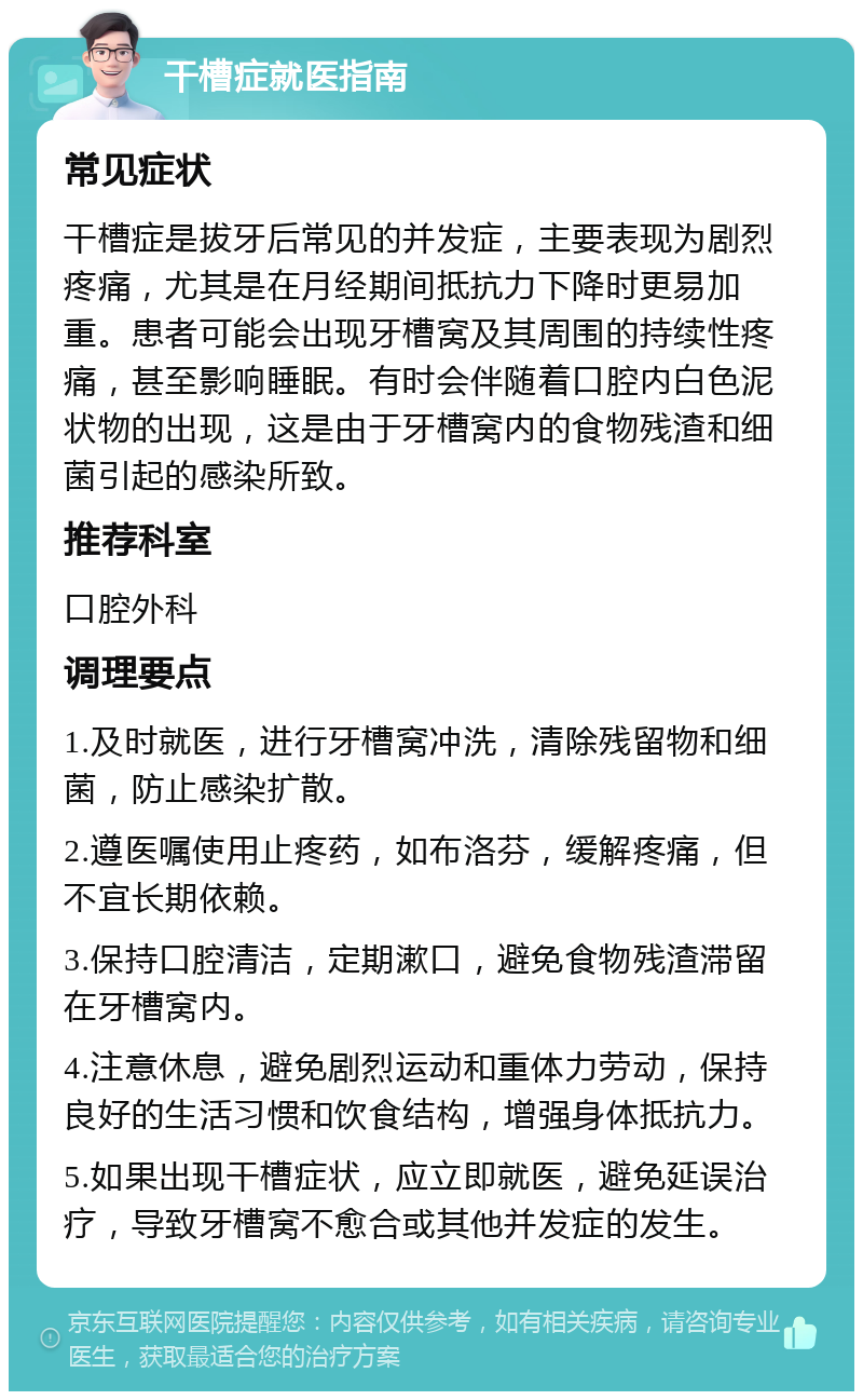 干槽症就医指南 常见症状 干槽症是拔牙后常见的并发症，主要表现为剧烈疼痛，尤其是在月经期间抵抗力下降时更易加重。患者可能会出现牙槽窝及其周围的持续性疼痛，甚至影响睡眠。有时会伴随着口腔内白色泥状物的出现，这是由于牙槽窝内的食物残渣和细菌引起的感染所致。 推荐科室 口腔外科 调理要点 1.及时就医，进行牙槽窝冲洗，清除残留物和细菌，防止感染扩散。 2.遵医嘱使用止疼药，如布洛芬，缓解疼痛，但不宜长期依赖。 3.保持口腔清洁，定期漱口，避免食物残渣滞留在牙槽窝内。 4.注意休息，避免剧烈运动和重体力劳动，保持良好的生活习惯和饮食结构，增强身体抵抗力。 5.如果出现干槽症状，应立即就医，避免延误治疗，导致牙槽窝不愈合或其他并发症的发生。