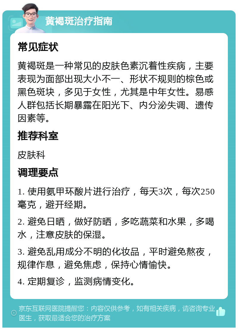 黄褐斑治疗指南 常见症状 黄褐斑是一种常见的皮肤色素沉着性疾病，主要表现为面部出现大小不一、形状不规则的棕色或黑色斑块，多见于女性，尤其是中年女性。易感人群包括长期暴露在阳光下、内分泌失调、遗传因素等。 推荐科室 皮肤科 调理要点 1. 使用氨甲环酸片进行治疗，每天3次，每次250毫克，避开经期。 2. 避免日晒，做好防晒，多吃蔬菜和水果，多喝水，注意皮肤的保湿。 3. 避免乱用成分不明的化妆品，平时避免熬夜，规律作息，避免焦虑，保持心情愉快。 4. 定期复诊，监测病情变化。