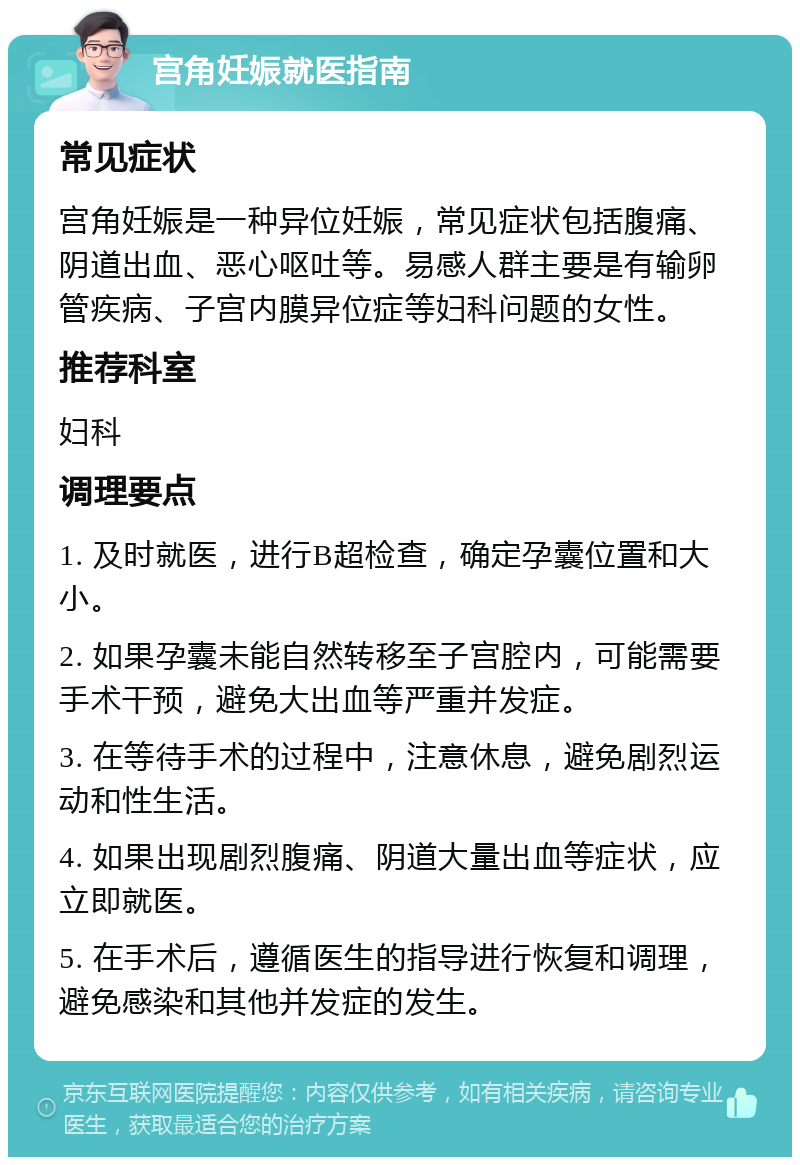 宫角妊娠就医指南 常见症状 宫角妊娠是一种异位妊娠，常见症状包括腹痛、阴道出血、恶心呕吐等。易感人群主要是有输卵管疾病、子宫内膜异位症等妇科问题的女性。 推荐科室 妇科 调理要点 1. 及时就医，进行B超检查，确定孕囊位置和大小。 2. 如果孕囊未能自然转移至子宫腔内，可能需要手术干预，避免大出血等严重并发症。 3. 在等待手术的过程中，注意休息，避免剧烈运动和性生活。 4. 如果出现剧烈腹痛、阴道大量出血等症状，应立即就医。 5. 在手术后，遵循医生的指导进行恢复和调理，避免感染和其他并发症的发生。