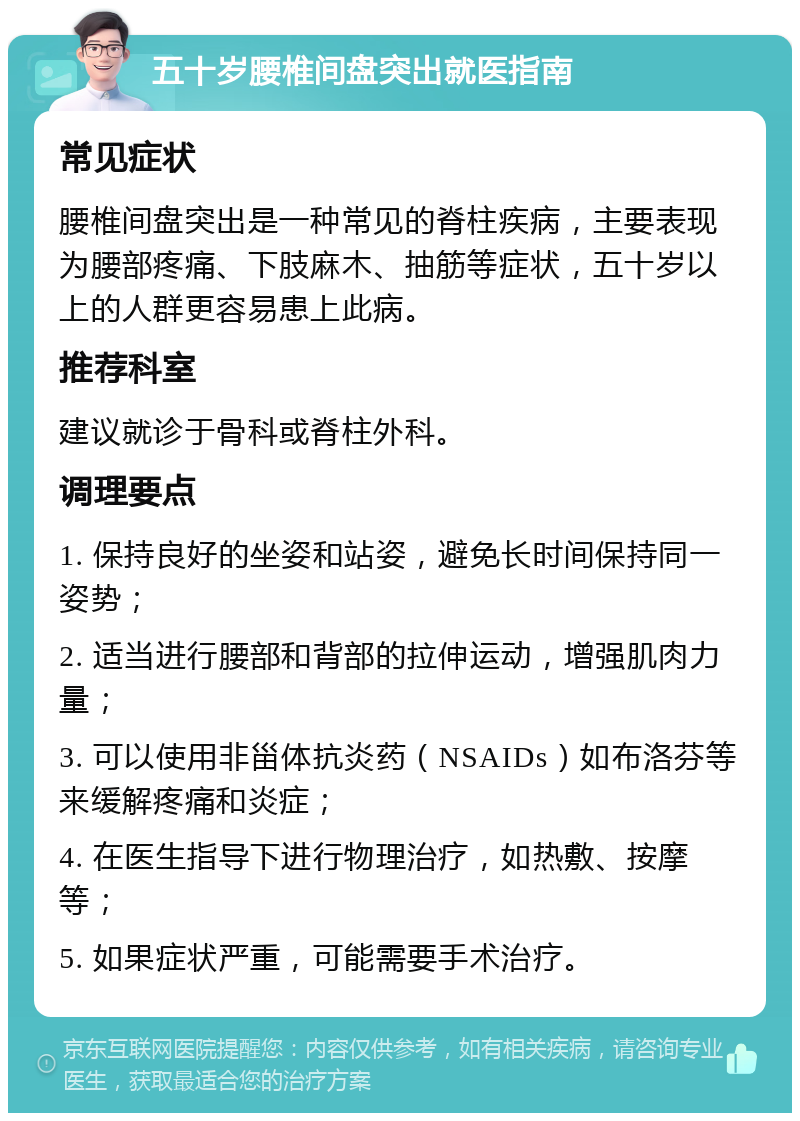 五十岁腰椎间盘突出就医指南 常见症状 腰椎间盘突出是一种常见的脊柱疾病，主要表现为腰部疼痛、下肢麻木、抽筋等症状，五十岁以上的人群更容易患上此病。 推荐科室 建议就诊于骨科或脊柱外科。 调理要点 1. 保持良好的坐姿和站姿，避免长时间保持同一姿势； 2. 适当进行腰部和背部的拉伸运动，增强肌肉力量； 3. 可以使用非甾体抗炎药（NSAIDs）如布洛芬等来缓解疼痛和炎症； 4. 在医生指导下进行物理治疗，如热敷、按摩等； 5. 如果症状严重，可能需要手术治疗。