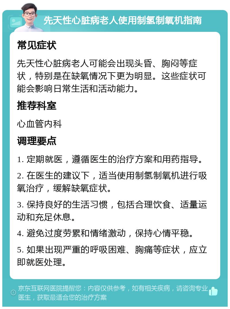 先天性心脏病老人使用制氢制氧机指南 常见症状 先天性心脏病老人可能会出现头昏、胸闷等症状，特别是在缺氧情况下更为明显。这些症状可能会影响日常生活和活动能力。 推荐科室 心血管内科 调理要点 1. 定期就医，遵循医生的治疗方案和用药指导。 2. 在医生的建议下，适当使用制氢制氧机进行吸氧治疗，缓解缺氧症状。 3. 保持良好的生活习惯，包括合理饮食、适量运动和充足休息。 4. 避免过度劳累和情绪激动，保持心情平稳。 5. 如果出现严重的呼吸困难、胸痛等症状，应立即就医处理。