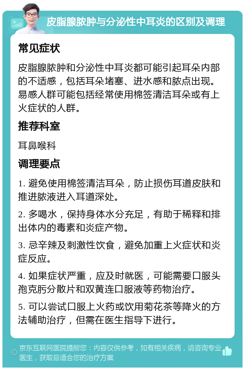 皮脂腺脓肿与分泌性中耳炎的区别及调理 常见症状 皮脂腺脓肿和分泌性中耳炎都可能引起耳朵内部的不适感，包括耳朵堵塞、进水感和脓点出现。易感人群可能包括经常使用棉签清洁耳朵或有上火症状的人群。 推荐科室 耳鼻喉科 调理要点 1. 避免使用棉签清洁耳朵，防止损伤耳道皮肤和推进脓液进入耳道深处。 2. 多喝水，保持身体水分充足，有助于稀释和排出体内的毒素和炎症产物。 3. 忌辛辣及刺激性饮食，避免加重上火症状和炎症反应。 4. 如果症状严重，应及时就医，可能需要口服头孢克肟分散片和双黄连口服液等药物治疗。 5. 可以尝试口服上火药或饮用菊花茶等降火的方法辅助治疗，但需在医生指导下进行。