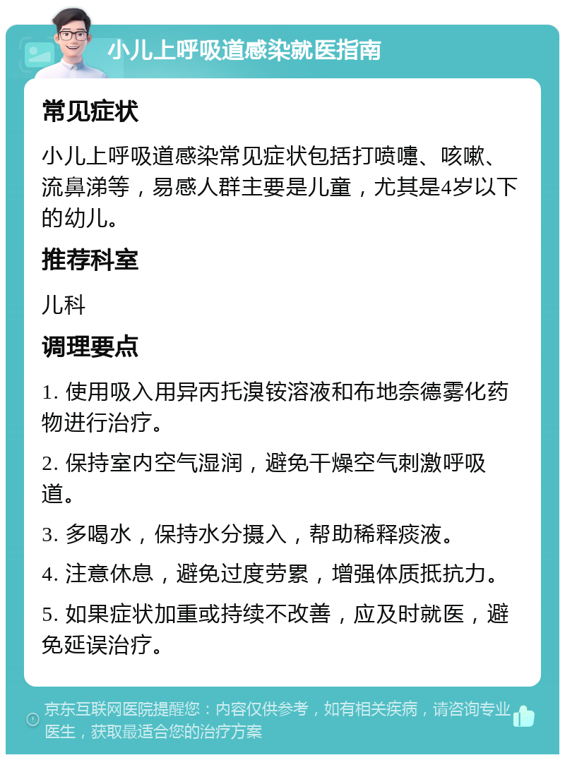 小儿上呼吸道感染就医指南 常见症状 小儿上呼吸道感染常见症状包括打喷嚏、咳嗽、流鼻涕等，易感人群主要是儿童，尤其是4岁以下的幼儿。 推荐科室 儿科 调理要点 1. 使用吸入用异丙托溴铵溶液和布地奈德雾化药物进行治疗。 2. 保持室内空气湿润，避免干燥空气刺激呼吸道。 3. 多喝水，保持水分摄入，帮助稀释痰液。 4. 注意休息，避免过度劳累，增强体质抵抗力。 5. 如果症状加重或持续不改善，应及时就医，避免延误治疗。