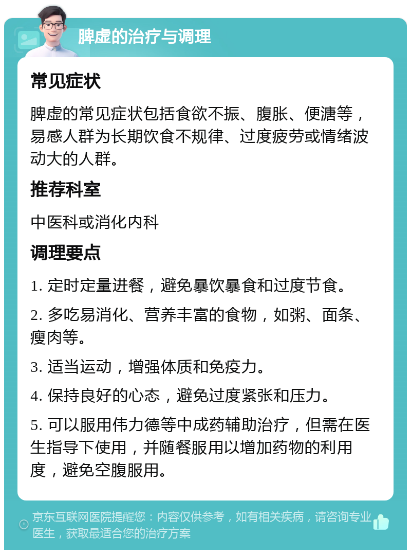 脾虚的治疗与调理 常见症状 脾虚的常见症状包括食欲不振、腹胀、便溏等，易感人群为长期饮食不规律、过度疲劳或情绪波动大的人群。 推荐科室 中医科或消化内科 调理要点 1. 定时定量进餐，避免暴饮暴食和过度节食。 2. 多吃易消化、营养丰富的食物，如粥、面条、瘦肉等。 3. 适当运动，增强体质和免疫力。 4. 保持良好的心态，避免过度紧张和压力。 5. 可以服用伟力德等中成药辅助治疗，但需在医生指导下使用，并随餐服用以增加药物的利用度，避免空腹服用。