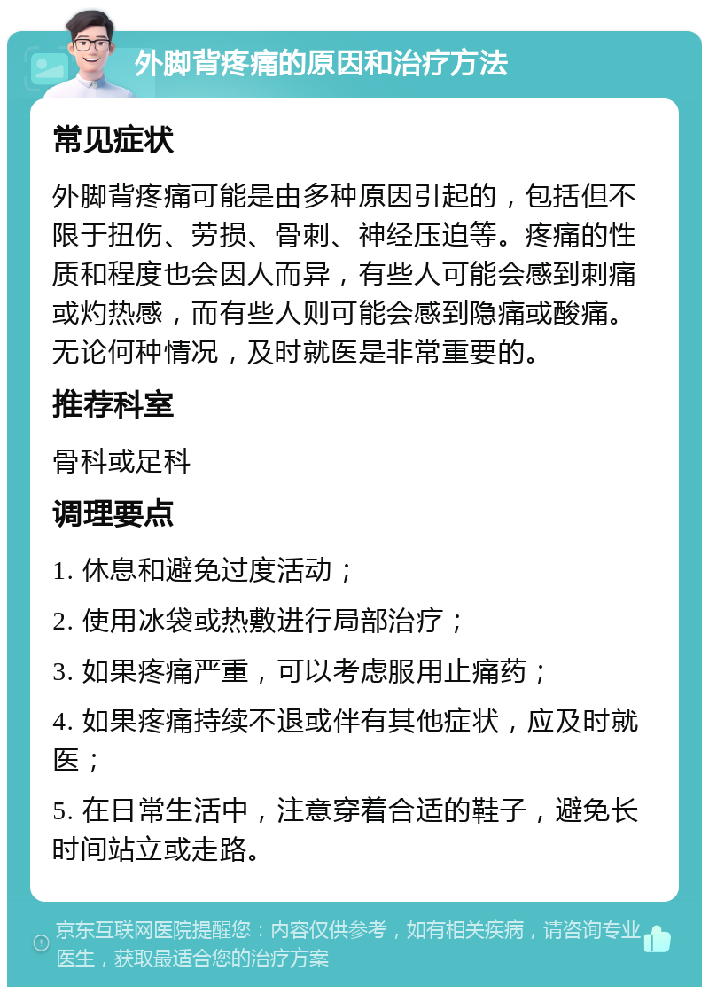 外脚背疼痛的原因和治疗方法 常见症状 外脚背疼痛可能是由多种原因引起的，包括但不限于扭伤、劳损、骨刺、神经压迫等。疼痛的性质和程度也会因人而异，有些人可能会感到刺痛或灼热感，而有些人则可能会感到隐痛或酸痛。无论何种情况，及时就医是非常重要的。 推荐科室 骨科或足科 调理要点 1. 休息和避免过度活动； 2. 使用冰袋或热敷进行局部治疗； 3. 如果疼痛严重，可以考虑服用止痛药； 4. 如果疼痛持续不退或伴有其他症状，应及时就医； 5. 在日常生活中，注意穿着合适的鞋子，避免长时间站立或走路。