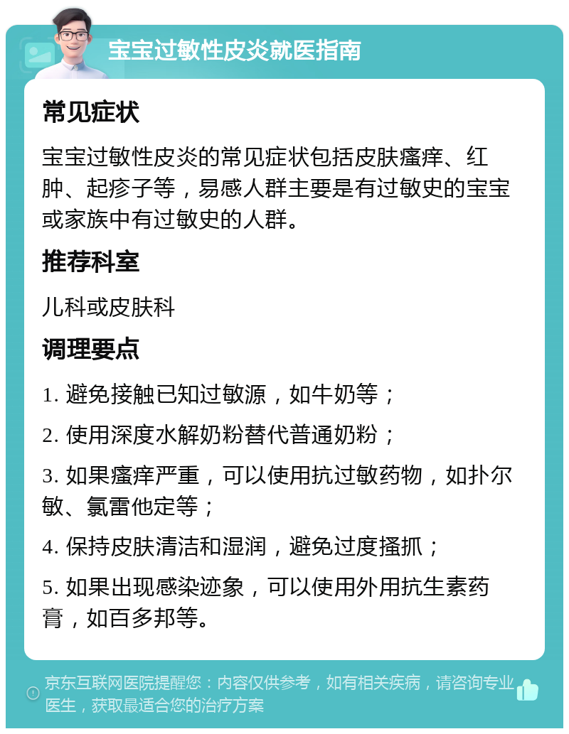 宝宝过敏性皮炎就医指南 常见症状 宝宝过敏性皮炎的常见症状包括皮肤瘙痒、红肿、起疹子等，易感人群主要是有过敏史的宝宝或家族中有过敏史的人群。 推荐科室 儿科或皮肤科 调理要点 1. 避免接触已知过敏源，如牛奶等； 2. 使用深度水解奶粉替代普通奶粉； 3. 如果瘙痒严重，可以使用抗过敏药物，如扑尔敏、氯雷他定等； 4. 保持皮肤清洁和湿润，避免过度搔抓； 5. 如果出现感染迹象，可以使用外用抗生素药膏，如百多邦等。