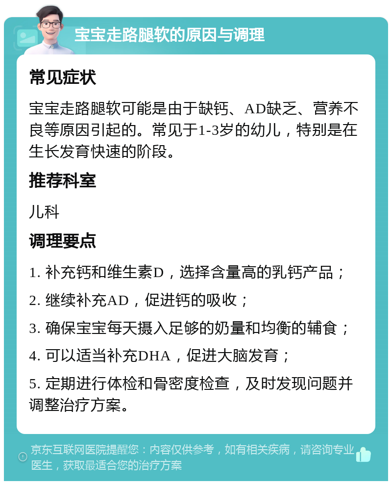 宝宝走路腿软的原因与调理 常见症状 宝宝走路腿软可能是由于缺钙、AD缺乏、营养不良等原因引起的。常见于1-3岁的幼儿，特别是在生长发育快速的阶段。 推荐科室 儿科 调理要点 1. 补充钙和维生素D，选择含量高的乳钙产品； 2. 继续补充AD，促进钙的吸收； 3. 确保宝宝每天摄入足够的奶量和均衡的辅食； 4. 可以适当补充DHA，促进大脑发育； 5. 定期进行体检和骨密度检查，及时发现问题并调整治疗方案。