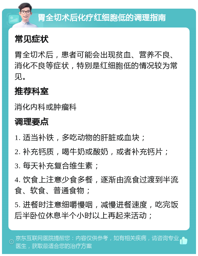 胃全切术后化疗红细胞低的调理指南 常见症状 胃全切术后，患者可能会出现贫血、营养不良、消化不良等症状，特别是红细胞低的情况较为常见。 推荐科室 消化内科或肿瘤科 调理要点 1. 适当补铁，多吃动物的肝脏或血块； 2. 补充钙质，喝牛奶或酸奶，或者补充钙片； 3. 每天补充复合维生素； 4. 饮食上注意少食多餐，逐渐由流食过渡到半流食、软食、普通食物； 5. 进餐时注意细嚼慢咽，减慢进餐速度，吃完饭后半卧位休息半个小时以上再起来活动；