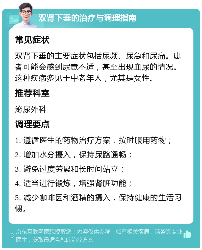 双肾下垂的治疗与调理指南 常见症状 双肾下垂的主要症状包括尿频、尿急和尿痛。患者可能会感到尿意不适，甚至出现血尿的情况。这种疾病多见于中老年人，尤其是女性。 推荐科室 泌尿外科 调理要点 1. 遵循医生的药物治疗方案，按时服用药物； 2. 增加水分摄入，保持尿路通畅； 3. 避免过度劳累和长时间站立； 4. 适当进行锻炼，增强肾脏功能； 5. 减少咖啡因和酒精的摄入，保持健康的生活习惯。