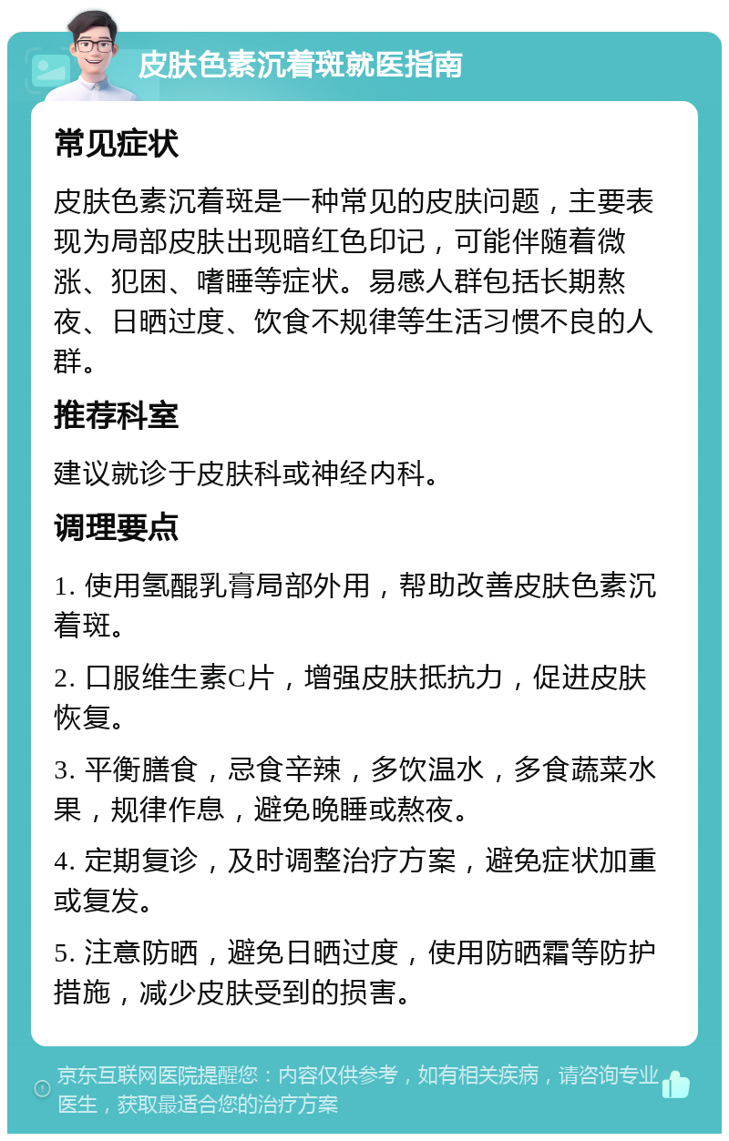 皮肤色素沉着斑就医指南 常见症状 皮肤色素沉着斑是一种常见的皮肤问题，主要表现为局部皮肤出现暗红色印记，可能伴随着微涨、犯困、嗜睡等症状。易感人群包括长期熬夜、日晒过度、饮食不规律等生活习惯不良的人群。 推荐科室 建议就诊于皮肤科或神经内科。 调理要点 1. 使用氢醌乳膏局部外用，帮助改善皮肤色素沉着斑。 2. 口服维生素C片，增强皮肤抵抗力，促进皮肤恢复。 3. 平衡膳食，忌食辛辣，多饮温水，多食蔬菜水果，规律作息，避免晚睡或熬夜。 4. 定期复诊，及时调整治疗方案，避免症状加重或复发。 5. 注意防晒，避免日晒过度，使用防晒霜等防护措施，减少皮肤受到的损害。