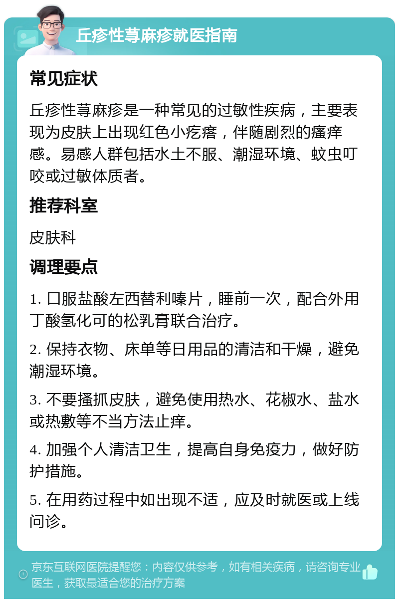 丘疹性荨麻疹就医指南 常见症状 丘疹性荨麻疹是一种常见的过敏性疾病，主要表现为皮肤上出现红色小疙瘩，伴随剧烈的瘙痒感。易感人群包括水土不服、潮湿环境、蚊虫叮咬或过敏体质者。 推荐科室 皮肤科 调理要点 1. 口服盐酸左西替利嗪片，睡前一次，配合外用丁酸氢化可的松乳膏联合治疗。 2. 保持衣物、床单等日用品的清洁和干燥，避免潮湿环境。 3. 不要搔抓皮肤，避免使用热水、花椒水、盐水或热敷等不当方法止痒。 4. 加强个人清洁卫生，提高自身免疫力，做好防护措施。 5. 在用药过程中如出现不适，应及时就医或上线问诊。