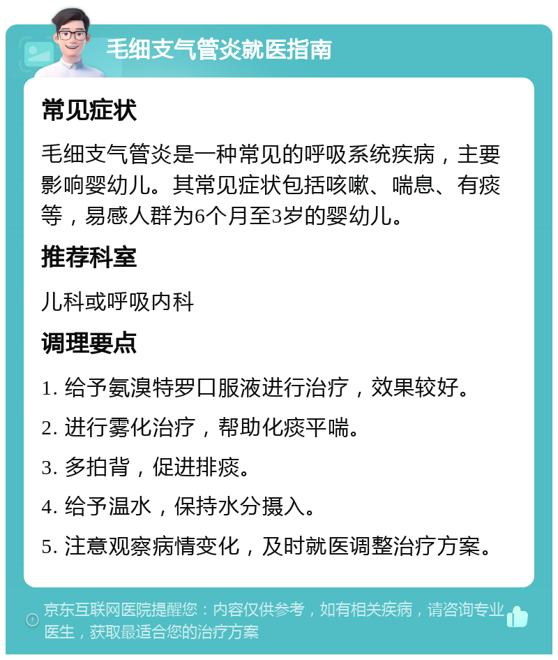 毛细支气管炎就医指南 常见症状 毛细支气管炎是一种常见的呼吸系统疾病，主要影响婴幼儿。其常见症状包括咳嗽、喘息、有痰等，易感人群为6个月至3岁的婴幼儿。 推荐科室 儿科或呼吸内科 调理要点 1. 给予氨溴特罗口服液进行治疗，效果较好。 2. 进行雾化治疗，帮助化痰平喘。 3. 多拍背，促进排痰。 4. 给予温水，保持水分摄入。 5. 注意观察病情变化，及时就医调整治疗方案。